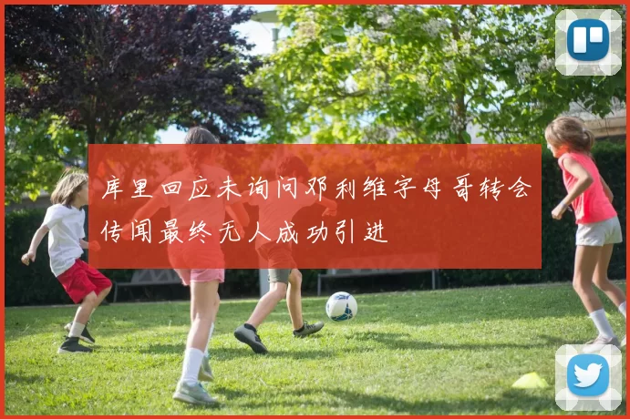 库里回应未询问邓利维字母哥转会传闻最终无人成功引进