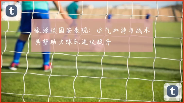 张源谈国安表现：运气加持与战术调整助力球队进攻提升