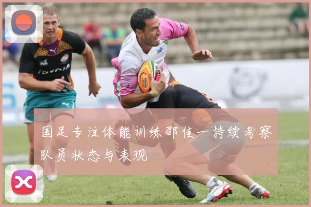国足专注体能训练邵佳一持续考察队员状态与表现