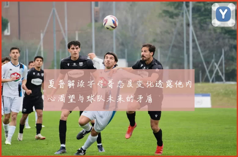夏普解读字母哥态度变化透露他内心渴望与球队未来的矛盾