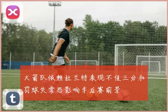 火箭队依赖杜兰特表现不佳三分和罚球失常恐影响季后赛前景