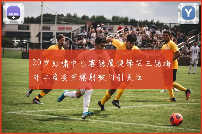 20岁彭啸中乙赛场展现锋芒三场梅开二度凌空爆射破门引关注