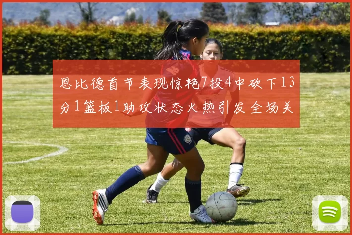 恩比德首节表现惊艳7投4中砍下13分1篮板1助攻状态火热引发全场关注