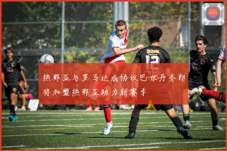 热那亚与罗马达成协议巴尔丹齐即将加盟热那亚助力新赛季